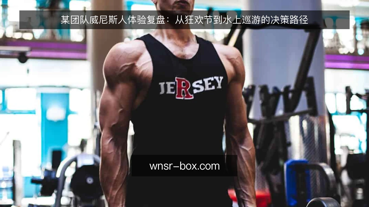 某团队威尼斯人体验复盘：从狂欢节到水上巡游的决策路径